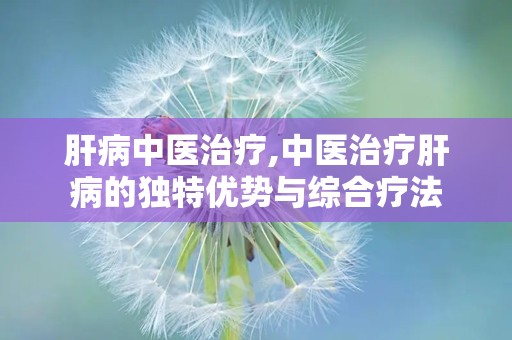 肝病中医治疗,中医治疗肝病的独特优势与综合疗法