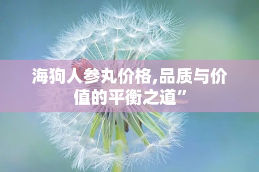 海狗人参丸价格,品质与价值的平衡之道”