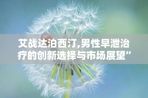 艾战达泊西汀,男性早泄治疗的创新选择与市场展望”