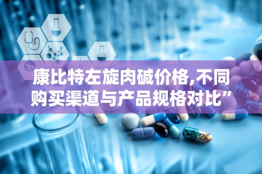 康比特左旋肉碱价格,不同购买渠道与产品规格对比”