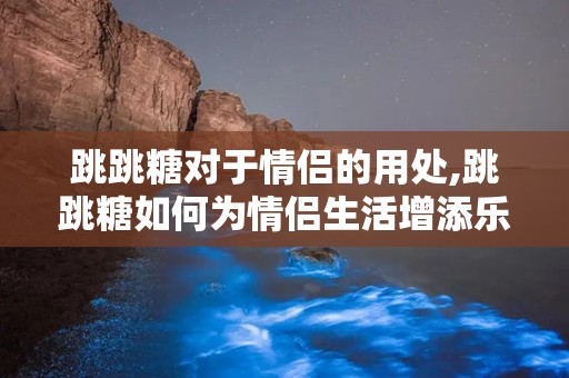 跳跳糖对于情侣的用处,跳跳糖如何为情侣生活增添乐趣与情感深度”