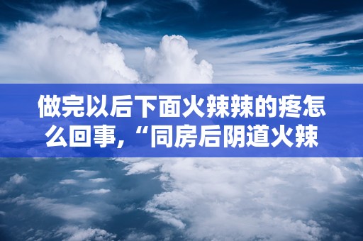 做完以后下面火辣辣的疼怎么回事,“同房后阴道火辣辣疼痛的原因及应对措施”