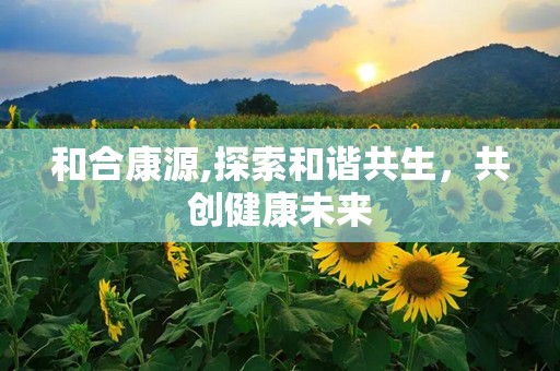 和合康源,探索和谐共生，共创健康未来