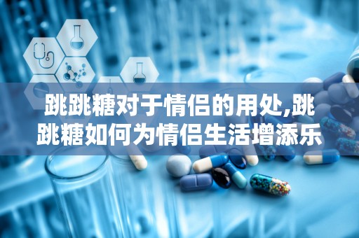 跳跳糖对于情侣的用处,跳跳糖如何为情侣生活增添乐趣与情感深度”