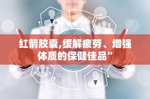 红箭胶囊,缓解疲劳、增强体质的保健佳品”