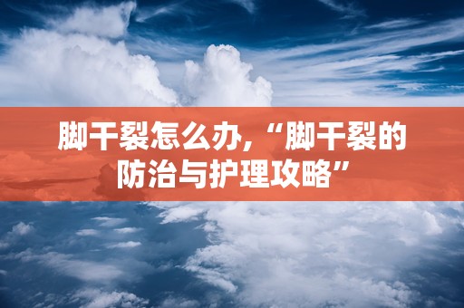 脚干裂怎么办,“脚干裂的防治与护理攻略”