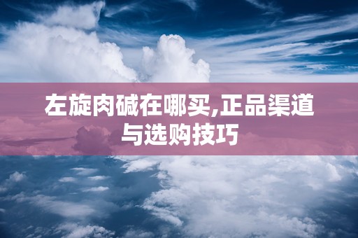 左旋肉碱在哪买,正品渠道与选购技巧