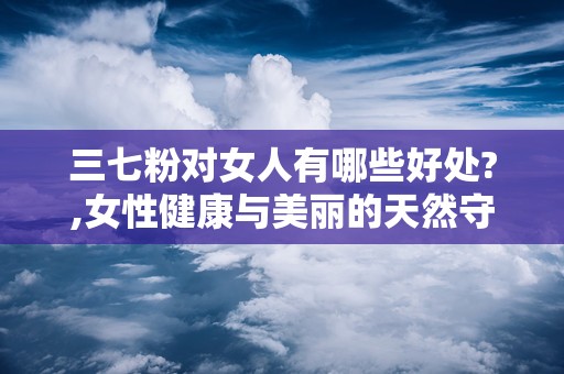 三七粉对女人有哪些好处?,女性健康与美丽的天然守护者