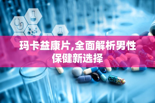 玛卡益康片,全面解析男性保健新选择
