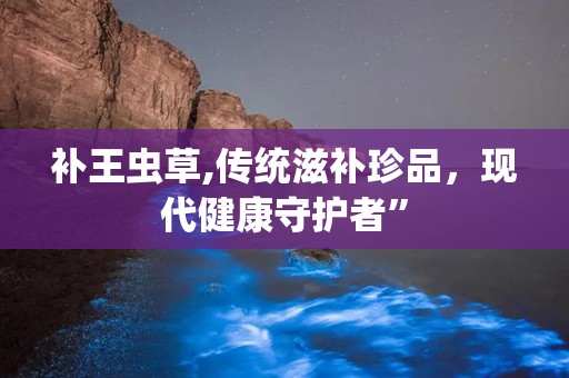 补王虫草,传统滋补珍品，现代健康守护者”