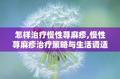 怎样治疗慢性荨麻疹,慢性荨麻疹治疗策略与生活调适指南