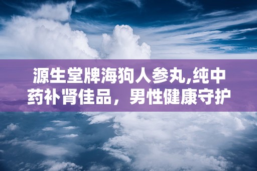 源生堂牌海狗人参丸,纯中药补肾佳品，男性健康守护神”