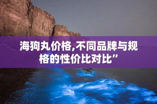 海狗丸价格,不同品牌与规格的性价比对比”