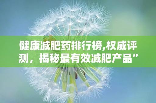 健康减肥药排行榜,权威评测，揭秘最有效减肥产品”