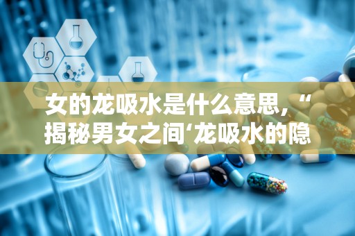 女的龙吸水是什么意思,“揭秘男女之间‘龙吸水的隐晦含义”