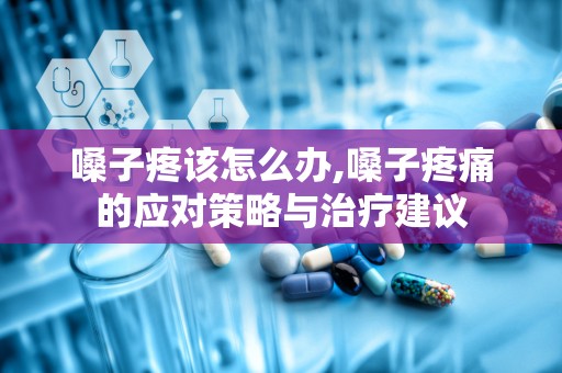 嗓子疼该怎么办,嗓子疼痛的应对策略与治疗建议
