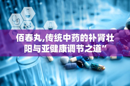 佰春丸,传统中药的补肾壮阳与亚健康调节之道”