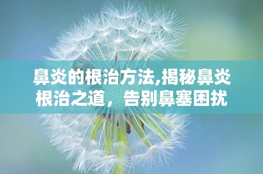 鼻炎的根治方法,揭秘鼻炎根治之道，告别鼻塞困扰