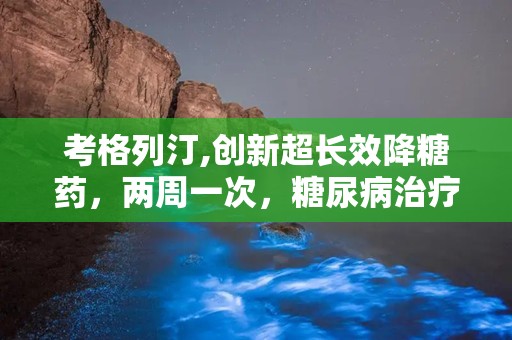 考格列汀,创新超长效降糖药，两周一次，糖尿病治疗新选择”