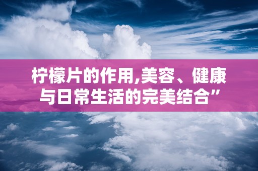 柠檬片的作用,美容、健康与日常生活的完美结合”