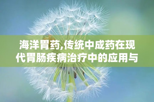 海洋胃药,传统中成药在现代胃肠疾病治疗中的应用与注意事项”