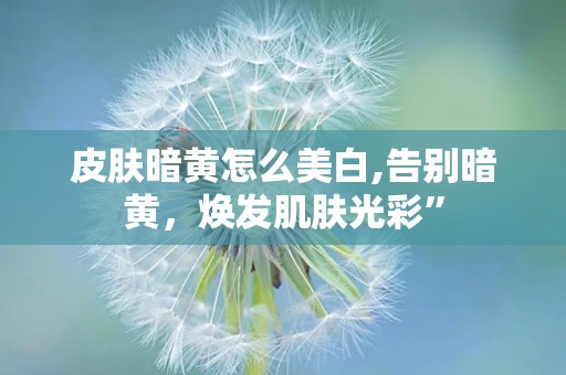 皮肤暗黄怎么美白,告别暗黄，焕发肌肤光彩”