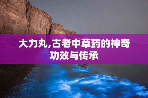 大力丸,古老中草药的神奇功效与传承