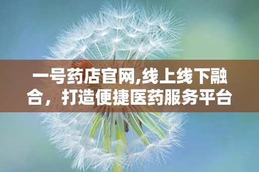 一号药店官网,线上线下融合，打造便捷医药服务平台”