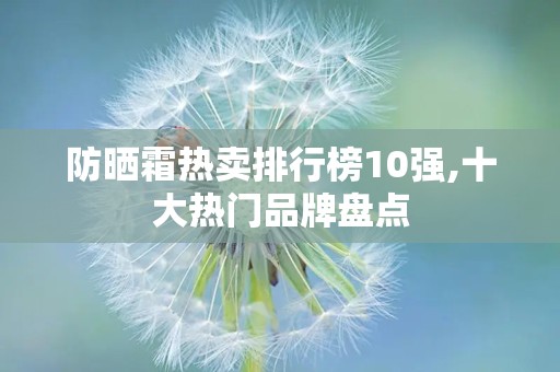 防晒霜热卖排行榜10强,十大热门品牌盘点