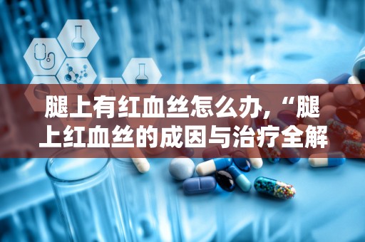 腿上有红血丝怎么办,“腿上红血丝的成因与治疗全解析”