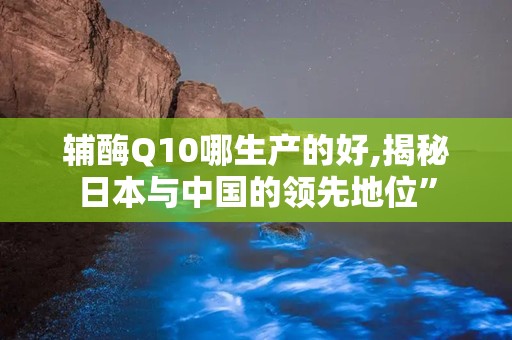 辅酶Q10哪生产的好,揭秘日本与中国的领先地位”