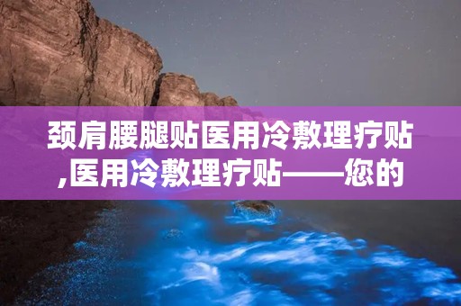 颈肩腰腿贴医用冷敷理疗贴,医用冷敷理疗贴——您的健康守护者