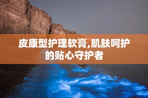 皮康型护理软膏,肌肤呵护的贴心守护者