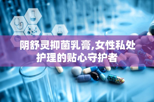 阴舒灵抑菌乳膏,女性私处护理的贴心守护者