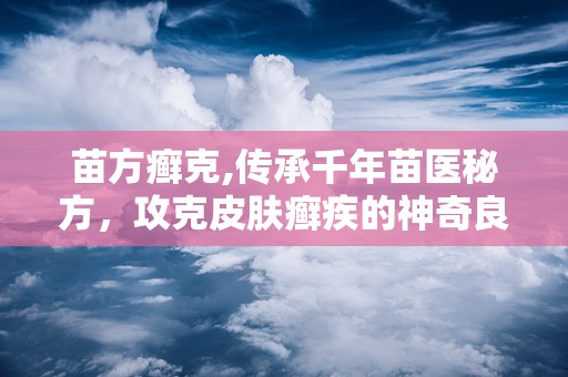 苗方癣克,传承千年苗医秘方，攻克皮肤癣疾的神奇良药