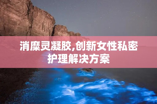 消糜灵凝胶,创新女性私密护理解决方案