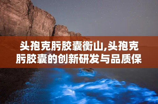 头孢克肟胶囊衡山,头孢克肟胶囊的创新研发与品质保障