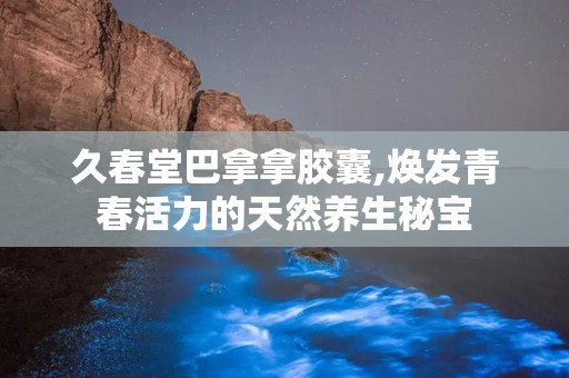 久春堂巴拿拿胶囊,焕发青春活力的天然养生秘宝