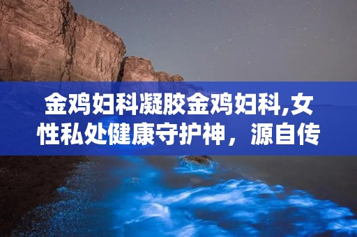 金鸡妇科凝胶金鸡妇科,女性私处健康守护神，源自传统智慧的现代呵护