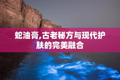 蛇油膏,古老秘方与现代护肤的完美融合