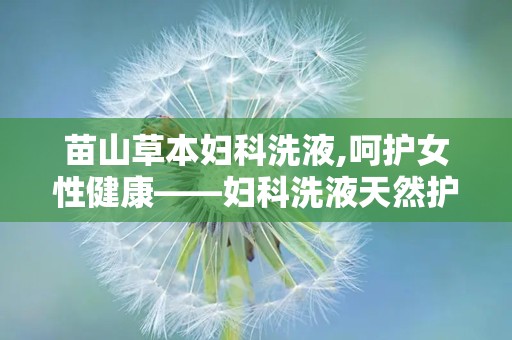 苗山草本妇科洗液,呵护女性健康——妇科洗液天然护理新选择