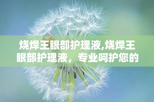 烧焊王眼部护理液,烧焊王眼部护理液，专业呵护您的双眼