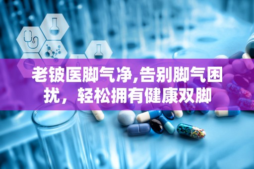 老铍医脚气净,告别脚气困扰，轻松拥有健康双脚