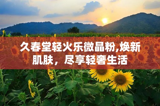 久春堂轻火乐微晶粉,焕新肌肤，尽享轻奢生活