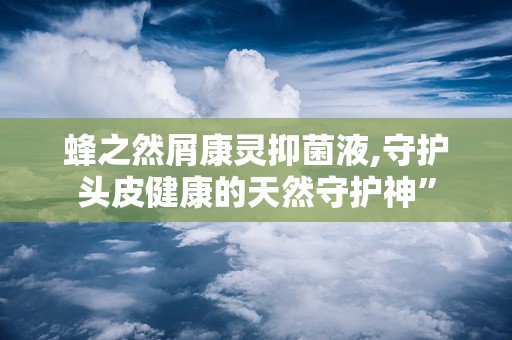 蜂之然屑康灵抑菌液,守护头皮健康的天然守护神”