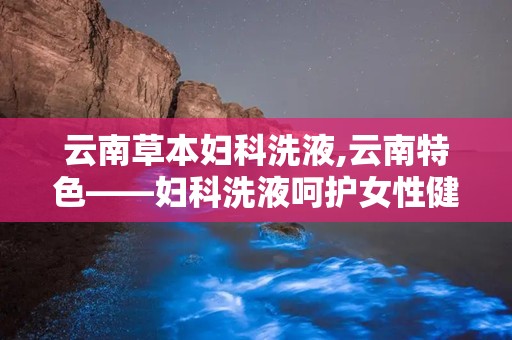 云南草本妇科洗液,云南特色——妇科洗液呵护女性健康新选择