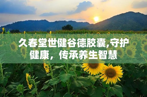 久春堂世健谷德胶囊,守护健康，传承养生智慧