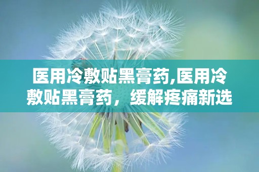 医用冷敷贴黑膏药,医用冷敷贴黑膏药，缓解疼痛新选择