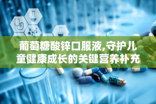 葡萄糖酸锌口服液,守护儿童健康成长的关键营养补充剂