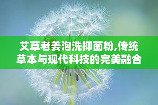 艾草老姜泡洗抑菌粉,传统草本与现代科技的完美融合